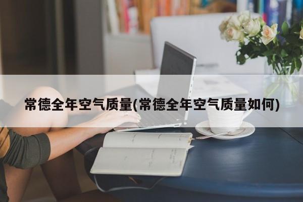 常德全年空气质量(常德全年空气质量如何)