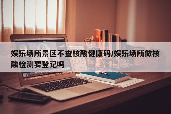 娱乐场所景区不查核酸健康码/娱乐场所做核酸检测要登记吗
