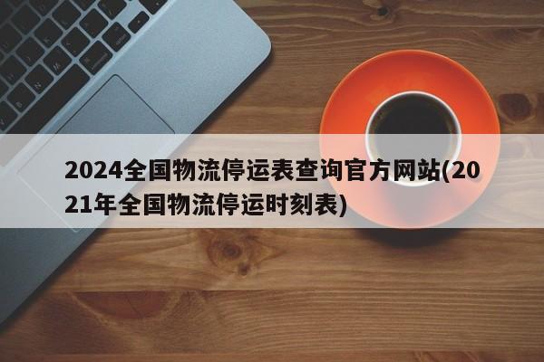 2024全国物流停运表查询官方网站(2021年全国物流停运时刻表)
