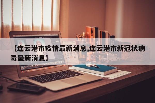 【连云港市疫情最新消息,连云港市新冠状病毒最新消息】