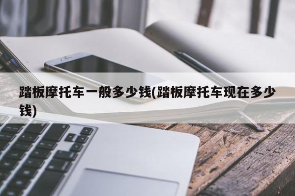 踏板摩托车一般多少钱(踏板摩托车现在多少钱)