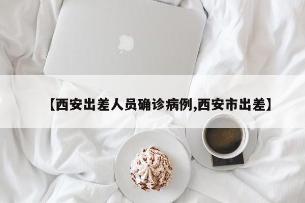 【西安出差人员确诊病例,西安市出差】