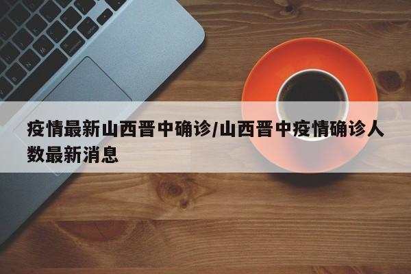疫情最新山西晋中确诊/山西晋中疫情确诊人数最新消息