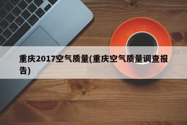 重庆2017空气质量(重庆空气质量调查报告)