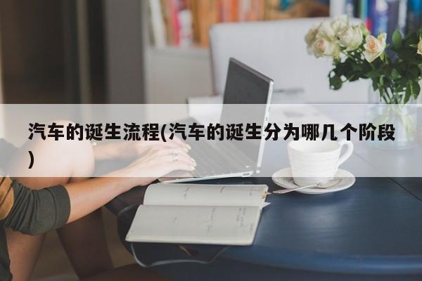 汽车的诞生流程(汽车的诞生分为哪几个阶段)