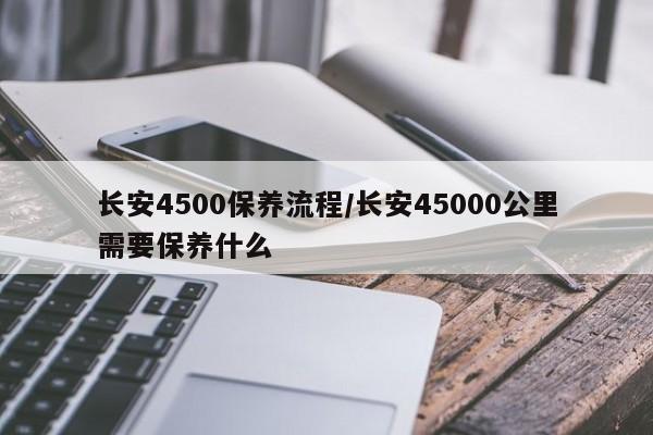 长安4500保养流程/长安45000公里需要保养什么