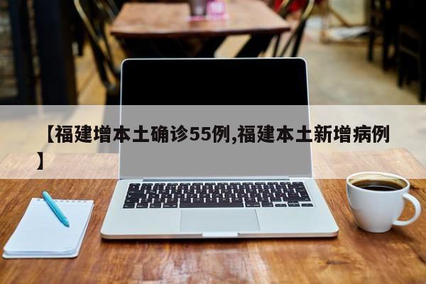 【福建增本土确诊55例,福建本土新增病例】