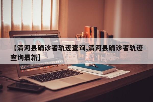 【清河县确诊者轨迹查询,清河县确诊者轨迹查询最新】