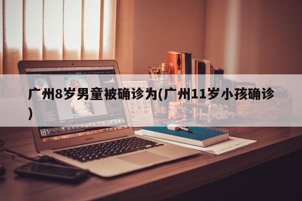广州8岁男童被确诊为(广州11岁小孩确诊)