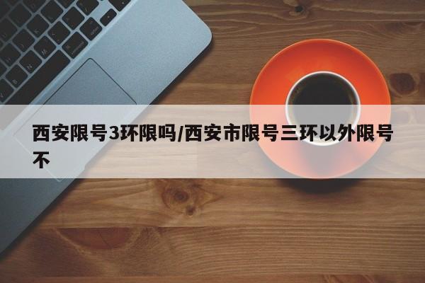 西安限号3环限吗/西安市限号三环以外限号不