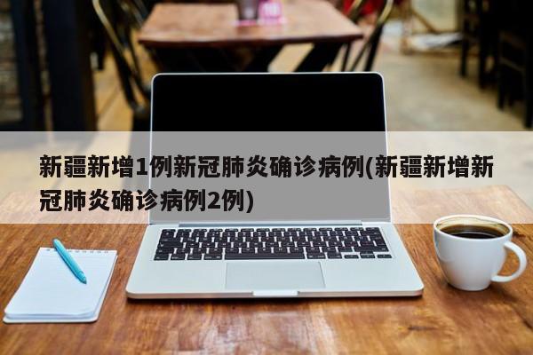 新疆新增1例新冠肺炎确诊病例(新疆新增新冠肺炎确诊病例2例)
