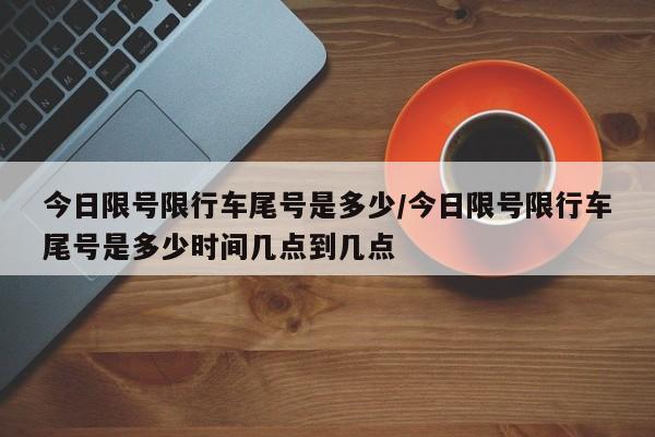 今日限号限行车尾号是多少/今日限号限行车尾号是多少时间几点到几点