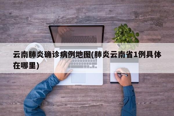 云南肺炎确诊病例地图(肺炎云南省1例具体在哪里)