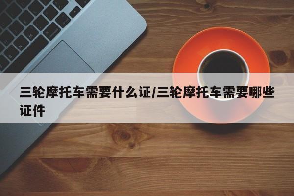 三轮摩托车需要什么证/三轮摩托车需要哪些证件