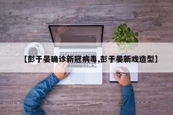 【彭于晏确诊新冠病毒,彭于晏新戏造型】