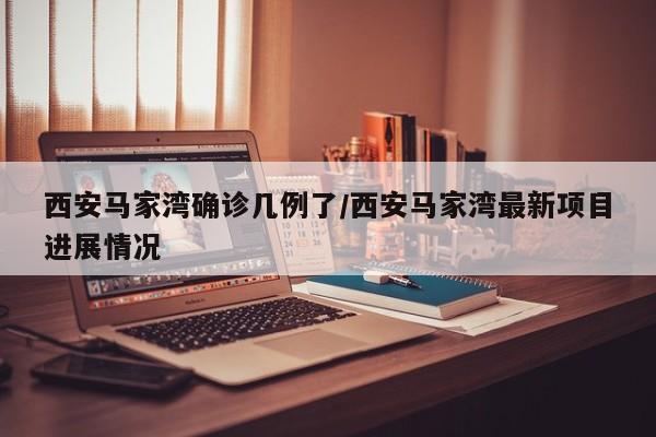西安马家湾确诊几例了/西安马家湾最新项目进展情况