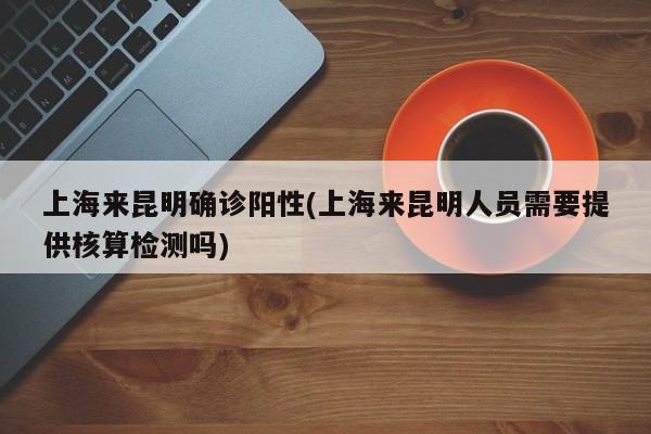 上海来昆明确诊阳性(上海来昆明人员需要提供核算检测吗)