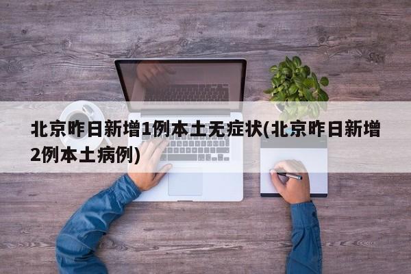 北京昨日新增1例本土无症状(北京昨日新增2例本土病例)