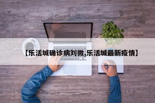 【乐活城确诊病刘微,乐活城最新疫情】