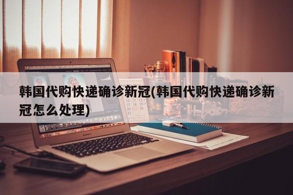 韩国代购快递确诊新冠(韩国代购快递确诊新冠怎么处理)