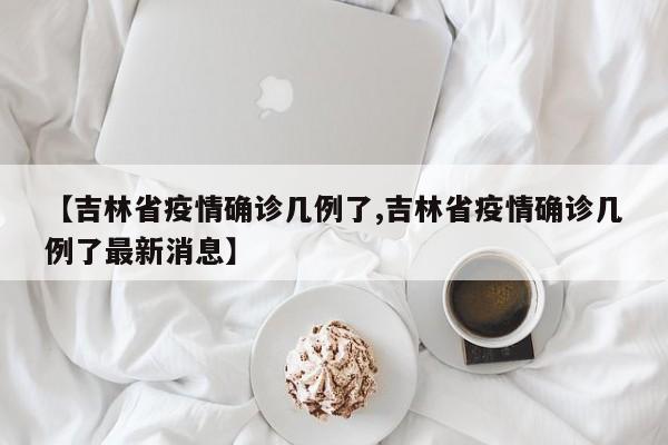 【吉林省疫情确诊几例了,吉林省疫情确诊几例了最新消息】