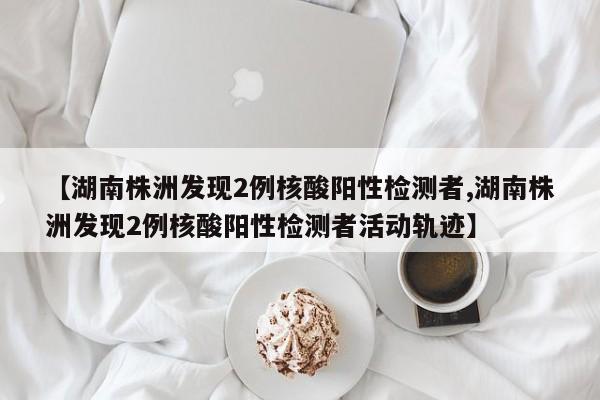 【湖南株洲发现2例核酸阳性检测者,湖南株洲发现2例核酸阳性检测者活动轨迹】