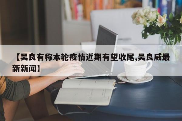 【吴良有称本轮疫情近期有望收尾,吴良威最新新闻】