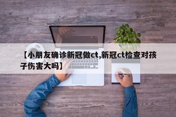 【小朋友确诊新冠做ct,新冠ct检查对孩子伤害大吗】