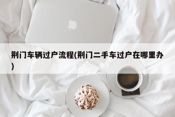 荆门车辆过户流程(荆门二手车过户在哪里办)