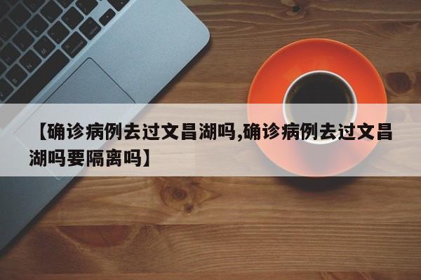 【确诊病例去过文昌湖吗,确诊病例去过文昌湖吗要隔离吗】