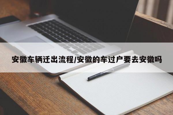 安徽车辆迁出流程/安徽的车过户要去安徽吗