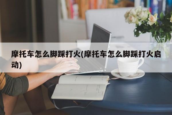 摩托车怎么脚踩打火(摩托车怎么脚踩打火启动)