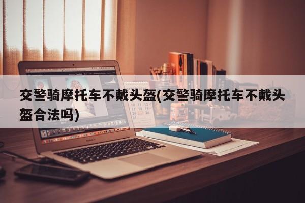 交警骑摩托车不戴头盔(交警骑摩托车不戴头盔合法吗)