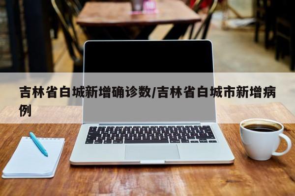 吉林省白城新增确诊数/吉林省白城市新增病例