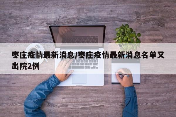 枣庄疫情最新消息/枣庄疫情最新消息名单又出院2例