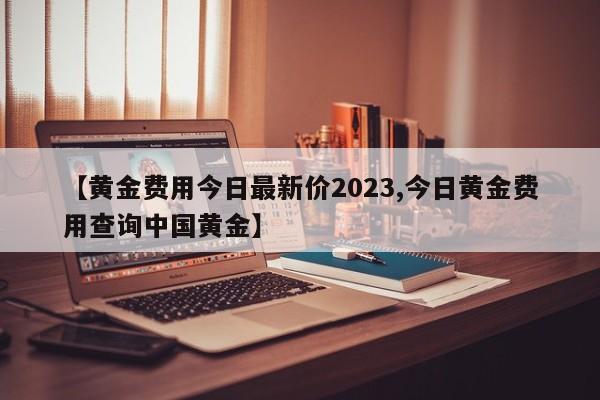 【黄金费用今日最新价2023,今日黄金费用查询中国黄金】