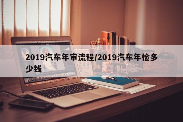 2019汽车年审流程/2019汽车年检多少钱