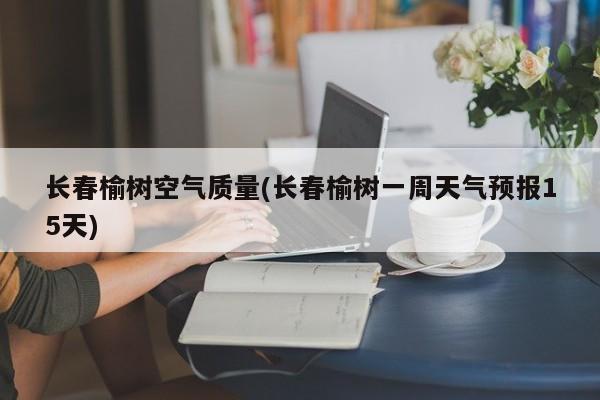 长春榆树空气质量(长春榆树一周天气预报15天)