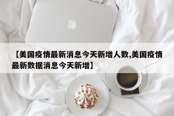 【美国疫情最新消息今天新增人数,美国疫情最新数据消息今天新增】