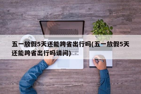五一放假5天还能跨省出行吗(五一放假5天还能跨省出行吗请问)