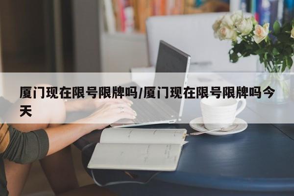 厦门现在限号限牌吗/厦门现在限号限牌吗今天