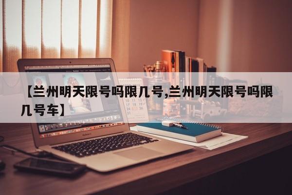 【兰州明天限号吗限几号,兰州明天限号吗限几号车】