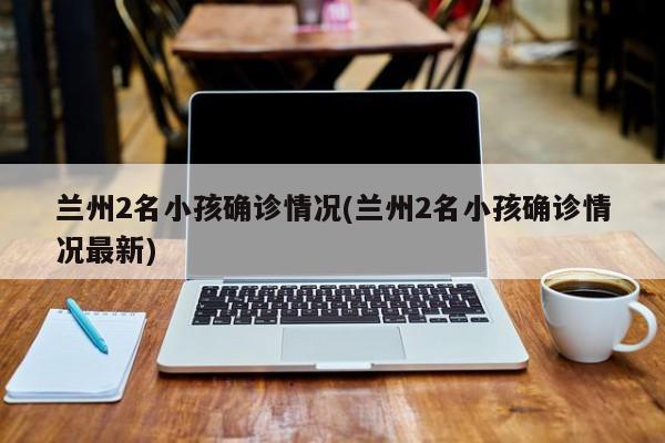 兰州2名小孩确诊情况(兰州2名小孩确诊情况最新)