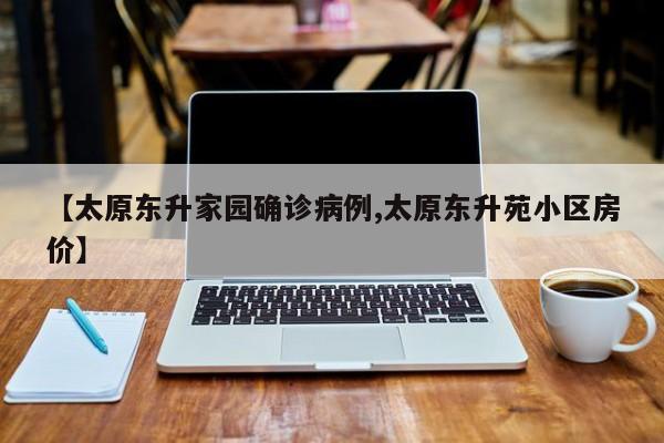 【太原东升家园确诊病例,太原东升苑小区房价】