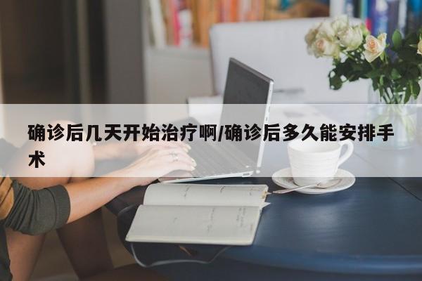 确诊后几天开始治疗啊/确诊后多久能安排手术