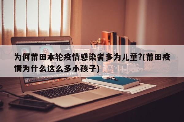 为何莆田本轮疫情感染者多为儿童?(莆田疫情为什么这么多小孩子)