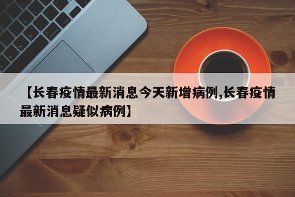 【长春疫情最新消息今天新增病例,长春疫情最新消息疑似病例】