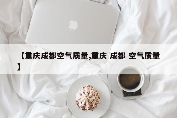 【重庆成都空气质量,重庆 成都 空气质量】