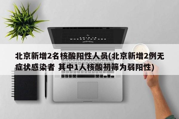 北京新增2名核酸阳性人员(北京新增2例无症状感染者 其中1人核酸初筛为弱阳性)
