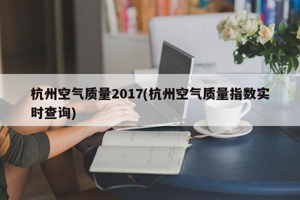 杭州空气质量2017(杭州空气质量指数实时查询)